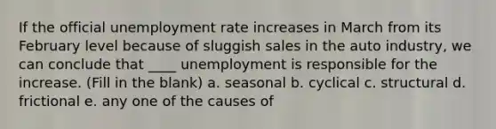 If the official unemployment rate increases in March from its February level because of sluggish sales in the auto industry, we can conclude that ____ unemployment is responsible for the increase. (Fill in the blank) a. seasonal b. cyclical c. structural d. frictional e. any one of the causes of