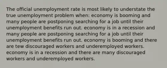 The official unemployment rate is most likely to understate the true unemployment problem when: economy is booming and many people are postponing searching for a job until their unemployment benefits run out. economy is in a recession and many people are postponing searching for a job until their unemployment benefits run out. economy is booming and there are tew discouraged workers and underemployed workers. economy is in a recession and there are many discouraged workers and underemployed workers.