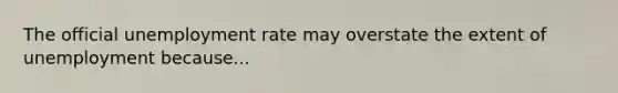 The official unemployment rate may overstate the extent of unemployment because...