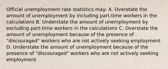 Official unemployment rate statistics may: A. Overstate the amount of unemployment by including part-time workers in the calculations B. Understate the amount of unemployment by excluding part-time workers in the calculations C. Overstate the amount of unemployment because of the presence of "discouraged" workers who are not actively seeking employment D. Understate the amount of unemployment because of the presence of "discouraged" workers who are not actively seeking employment