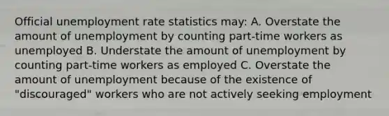 Official unemployment rate statistics may: A. Overstate the amount of unemployment by counting part-time workers as unemployed B. Understate the amount of unemployment by counting part-time workers as employed C. Overstate the amount of unemployment because of the existence of "discouraged" workers who are not actively seeking employment