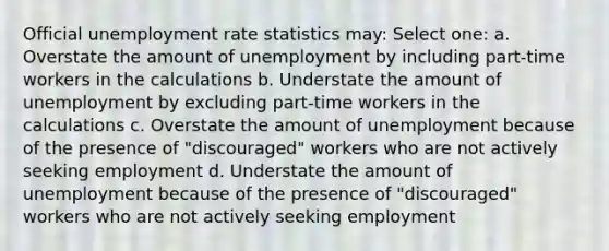 Official unemployment rate statistics may: Select one: a. Overstate the amount of unemployment by including part-time workers in the calculations b. Understate the amount of unemployment by excluding part-time workers in the calculations c. Overstate the amount of unemployment because of the presence of "discouraged" workers who are not actively seeking employment d. Understate the amount of unemployment because of the presence of "discouraged" workers who are not actively seeking employment