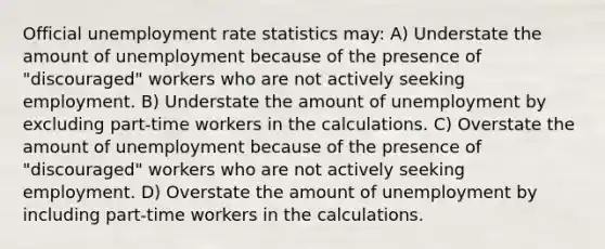 Official <a href='https://www.questionai.com/knowledge/kh7PJ5HsOk-unemployment-rate' class='anchor-knowledge'>unemployment rate</a> statistics may: A) Understate the amount of unemployment because of the presence of "discouraged" workers who are not actively seeking employment. B) Understate the amount of unemployment by excluding part-time workers in the calculations. C) Overstate the amount of unemployment because of the presence of "discouraged" workers who are not actively seeking employment. D) Overstate the amount of unemployment by including part-time workers in the calculations.