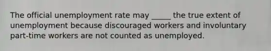 The official unemployment rate may _____ the true extent of unemployment because discouraged workers and involuntary part-time workers are not counted as unemployed.