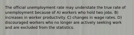 The official unemployment rate may understate the true rate of unemployment because of A) workers who hold two jobs. B) increases in worker productivity. C) changes in wage rates. D) discouraged workers who no longer are actively seeking work and are excluded from the statistics.