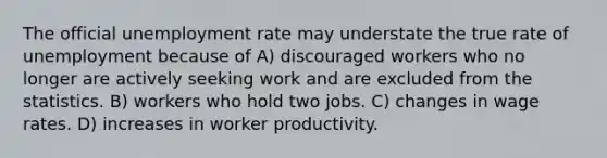 The official unemployment rate may understate the true rate of unemployment because of A) discouraged workers who no longer are actively seeking work and are excluded from the statistics. B) workers who hold two jobs. C) changes in wage rates. D) increases in worker productivity.