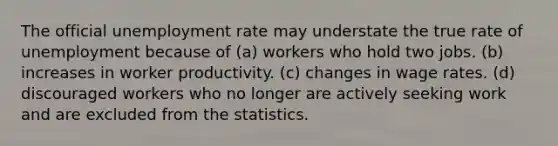 The official unemployment rate may understate the true rate of unemployment because of (a) workers who hold two jobs. (b) increases in worker productivity. (c) changes in wage rates. (d) discouraged workers who no longer are actively seeking work and are excluded from the statistics.