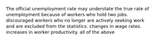 The official <a href='https://www.questionai.com/knowledge/kh7PJ5HsOk-unemployment-rate' class='anchor-knowledge'>unemployment rate</a> may understate the true rate of unemployment because of workers who hold two jobs. discouraged workers who no longer are actively seeking work and are excluded from the statistics. changes in wage rates. increases in worker productivity. all of the above