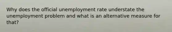 Why does the official unemployment rate understate the unemployment problem and what is an alternative measure for that?