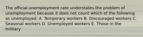 The official <a href='https://www.questionai.com/knowledge/kh7PJ5HsOk-unemployment-rate' class='anchor-knowledge'>unemployment rate</a> understates the problem of unemployment because it does not count which of the following as unemployed: A. Temporary workers B. Discouraged workers C. Seasonal workers D. Unemployed workers E. Those in the military