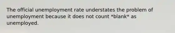 The official unemployment rate understates the problem of unemployment because it does not count *blank* as unemployed.