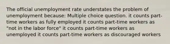 The official unemployment rate understates the problem of unemployment because: Multiple choice question. it counts part-time workers as fully employed it counts part-time workers as "not in the labor force" it counts part-time workers as unemployed it counts part-time workers as discouraged workers