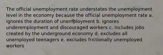 The official unemployment rate understates the unemployment level in the economy because the official unemployment rate a. ignores the duration of unemployment b. ignores underemployment and discouraged workers c. includes jobs created by the underground economy d. excludes all unemployed teenagers e. excludes frictionally unemployed workers