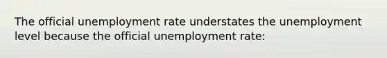 The official unemployment rate understates the unemployment level because the official unemployment rate: