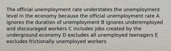 The official unemployment rate understates the unemployment level in the economy because the official unemployment rate A ignores the duration of unemployment B ignores underemployed and discouraged workers C includes jobs created by the underground economy D excludes all unemployed teenagers E excludes frictionally unemployed workers