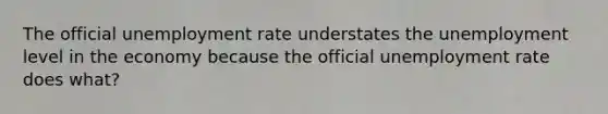 The official unemployment rate understates the unemployment level in the economy because the official unemployment rate does what?