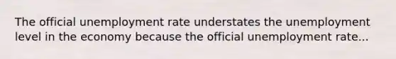 The official unemployment rate understates the unemployment level in the economy because the official unemployment rate...