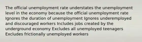 The official unemployment rate understates the unemployment level in the economy because the official unemployment rate Ignores the duration of unemployment Ignores underemployed and discouraged workers Includes jobs created by the underground economy Excludes all unemployed teenagers Excludes frictionally unemployed workers