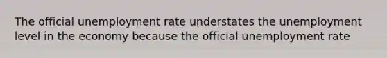 The official unemployment rate understates the unemployment level in the economy because the official unemployment rate