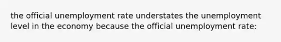 the official <a href='https://www.questionai.com/knowledge/kh7PJ5HsOk-unemployment-rate' class='anchor-knowledge'>unemployment rate</a> understates the unemployment level in the economy because the official unemployment rate: