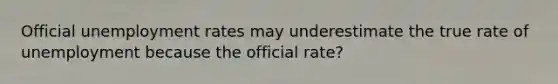 Official unemployment rates may underestimate the true rate of unemployment because the official rate?