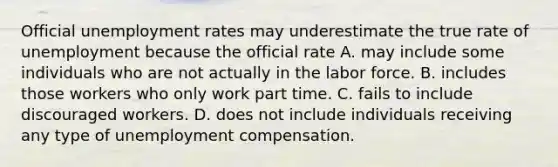 Official unemployment rates may underestimate the true rate of unemployment because the official rate A. may include some individuals who are not actually in the labor force. B. includes those workers who only work part time. C. fails to include discouraged workers. D. does not include individuals receiving any type of unemployment compensation.