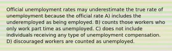 Official <a href='https://www.questionai.com/knowledge/kh7PJ5HsOk-unemployment-rate' class='anchor-knowledge'>unemployment rate</a>s may underestimate the true rate of unemployment because the official rate A) includes the underemployed as being employed. B) counts those workers who only work part time as unemployed. C) does not include individuals receiving any type of unemployment compensation. D) discouraged workers are counted as unemployed.