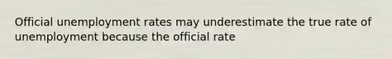 Official unemployment rates may underestimate the true rate of unemployment because the official rate