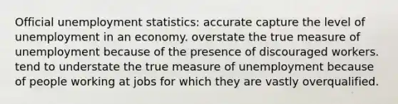 Official unemployment statistics: accurate capture the level of unemployment in an economy. overstate the true measure of unemployment because of the presence of discouraged workers. tend to understate the true measure of unemployment because of people working at jobs for which they are vastly overqualified.