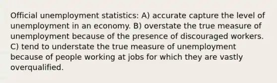 Official unemployment statistics: A) accurate capture the level of unemployment in an economy. B) overstate the true measure of unemployment because of the presence of discouraged workers. C) tend to understate the true measure of unemployment because of people working at jobs for which they are vastly overqualified.