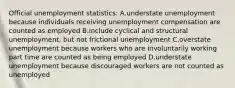 Official unemployment statistics: A.understate unemployment because individuals receiving unemployment compensation are counted as employed B.include cyclical and structural unemployment, but not frictional unemployment C.overstate unemployment because workers who are involuntarily working part time are counted as being employed D.understate unemployment because discouraged workers are not counted as unemployed