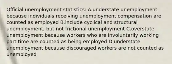 Official unemployment statistics: A.understate unemployment because individuals receiving unemployment compensation are counted as employed B.include cyclical and structural unemployment, but not frictional unemployment C.overstate unemployment because workers who are involuntarily working part time are counted as being employed D.understate unemployment because discouraged workers are not counted as unemployed