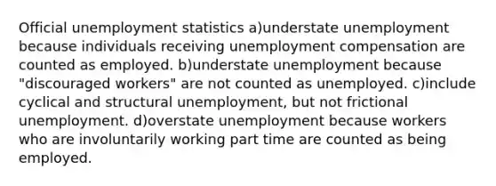 Official unemployment statistics a)understate unemployment because individuals receiving unemployment compensation are counted as employed. b)understate unemployment because "discouraged workers" are not counted as unemployed. c)include cyclical and structural unemployment, but not frictional unemployment. d)overstate unemployment because workers who are involuntarily working part time are counted as being employed.