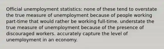 Official unemployment statistics: none of these tend to overstate the true measure of unemployment because of people working part-time that would rather be working full-time. understate the true measure of unemployment because of the presence of discouraged workers. accurately capture the level of unemployment in an economy.