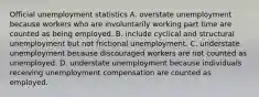 Official unemployment statistics A. overstate unemployment because workers who are involuntarily working part time are counted as being employed. B. include cyclical and structural unemployment but not frictional unemployment. C. understate unemployment because discouraged workers are not counted as unemployed. D. understate unemployment because individuals receiving unemployment compensation are counted as employed.