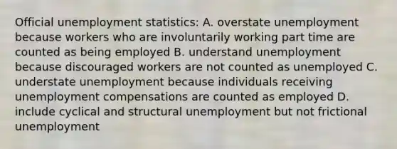 Official unemployment statistics: A. overstate unemployment because workers who are involuntarily working part time are counted as being employed B. understand unemployment because discouraged workers are not counted as unemployed C. understate unemployment because individuals receiving unemployment compensations are counted as employed D. include cyclical and structural unemployment but not frictional unemployment