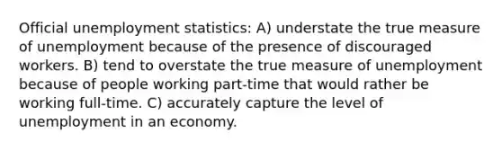 Official unemployment statistics: A) understate the true measure of unemployment because of the presence of discouraged workers. B) tend to overstate the true measure of unemployment because of people working part-time that would rather be working full-time. C) accurately capture the level of unemployment in an economy.