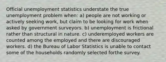 Official unemployment statistics understate the true unemployment problem when: a) people are not working or actively seeking work, but claim to be looking for work when asked by government surveyors. b) unemployment is frictional rather than structural in nature. c) underemployed workers are counted among the employed and there are discouraged workers. d) the Bureau of Labor Statistics is unable to contact some of the households randomly selected forthe survey.