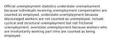 Official unemployment statistics understate unemployment because individuals receiving unemployment compensation are counted as employed. understate unemployment because discouraged workers are not counted as unemployed. include cyclical and structural unemployment but not frictional unemployment. overstate unemployment because workers who are involuntarily working part time are counted as being employed.