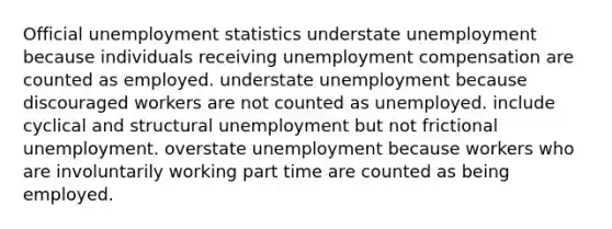 Official unemployment statistics understate unemployment because individuals receiving unemployment compensation are counted as employed. understate unemployment because discouraged workers are not counted as unemployed. include cyclical and structural unemployment but not frictional unemployment. overstate unemployment because workers who are involuntarily working part time are counted as being employed.