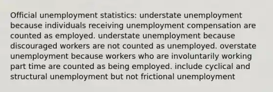 Official unemployment statistics: understate unemployment because individuals receiving unemployment compensation are counted as employed. understate unemployment because discouraged workers are not counted as unemployed. overstate unemployment because workers who are involuntarily working part time are counted as being employed. include cyclical and structural unemployment but not frictional unemployment