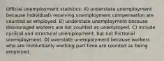 Official unemployment statistics: A) understate unemployment because individuals receiving unemployment compensation are counted as employed. B) understate unemployment because discouraged workers are not counted as unemployed. C) include cyclical and structural unemployment, but not frictional unemployment. D) overstate unemployment because workers who are involuntarily working part time are counted as being employed.