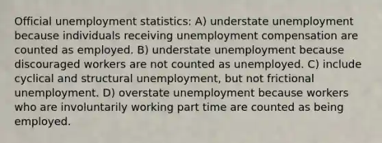 Official unemployment statistics: A) understate unemployment because individuals receiving unemployment compensation are counted as employed. B) understate unemployment because discouraged workers are not counted as unemployed. C) include cyclical and structural unemployment, but not frictional unemployment. D) overstate unemployment because workers who are involuntarily working part time are counted as being employed.