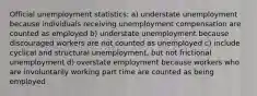 Official unemployment statistics: a) understate unemployment because individuals receiving unemployment compensation are counted as employed b) understate unemployment because discouraged workers are not counted as unemployed c) include cyclical and structural unemployment, but not frictional unemployment d) overstate employment because workers who are involuntarily working part time are counted as being employed