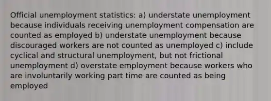 Official unemployment statistics: a) understate unemployment because individuals receiving unemployment compensation are counted as employed b) understate unemployment because discouraged workers are not counted as unemployed c) include cyclical and structural unemployment, but not frictional unemployment d) overstate employment because workers who are involuntarily working part time are counted as being employed