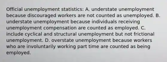 Official unemployment statistics: A. understate unemployment because discouraged workers are not counted as unemployed. B. understate unemployment because individuals receiving unemployment compensation are counted as employed. C. include cyclical and structural unemployment but not frictional unemployment. D. overstate unemployment because workers who are involuntarily working part time are counted as being employed.