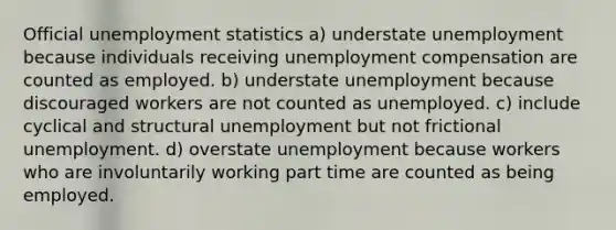 Official unemployment statistics a) understate unemployment because individuals receiving unemployment compensation are counted as employed. b) understate unemployment because discouraged workers are not counted as unemployed. c) include cyclical and structural unemployment but not frictional unemployment. d) overstate unemployment because workers who are involuntarily working part time are counted as being employed.