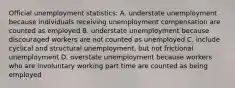 Official unemployment statistics: A. understate unemployment because individuals receiving unemployment compensation are counted as employed B. understate unemployment because discouraged workers are not counted as unemployed C. include cyclical and structural unemployment, but not frictional unemployment D. overstate unemployment because workers who are involuntary working part time are counted as being employed