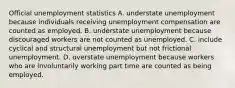 Official unemployment statistics A. understate unemployment because individuals receiving unemployment compensation are counted as employed. B. understate unemployment because discouraged workers are not counted as unemployed. C. include cyclical and structural unemployment but not frictional unemployment. D. overstate unemployment because workers who are involuntarily working part time are counted as being employed.