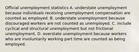 Official unemployment statistics A. understate unemployment because individuals receiving unemployment compensation are counted as employed. B. understate unemployment because discouraged workers are not counted as unemployed. C. include cyclical and structural unemployment but not frictional unemployment. D. overstate unemployment because workers who are involuntarily working part time are counted as being employed.